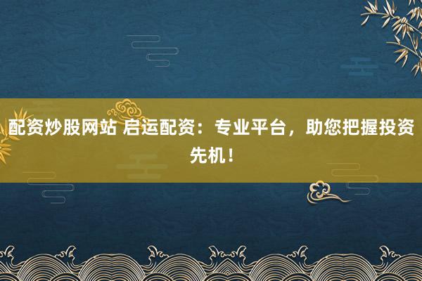 配资炒股网站 启运配资：专业平台，助您把握投资先机！