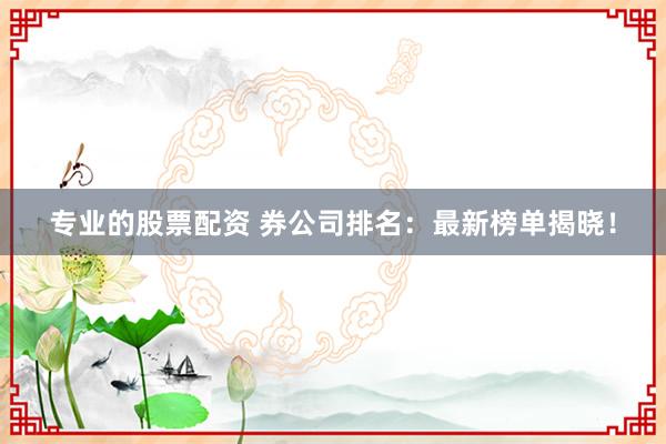 专业的股票配资 券公司排名：最新榜单揭晓！