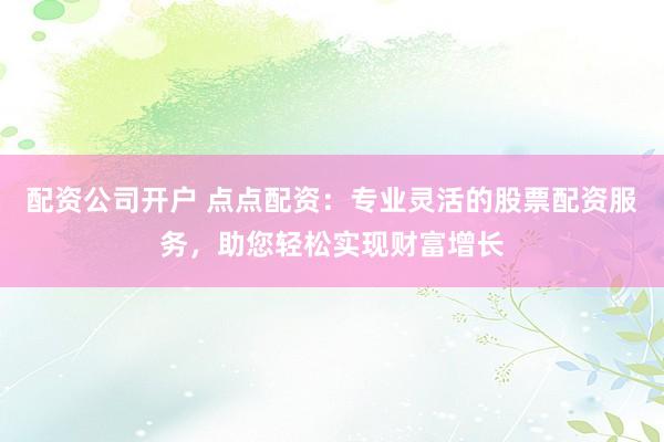 配资公司开户 点点配资：专业灵活的股票配资服务，助您轻松实现财富增长