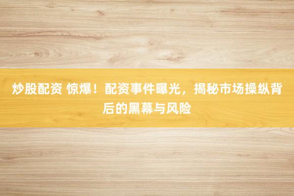 炒股配资 惊爆！配资事件曝光，揭秘市场操纵背后的黑幕与风险