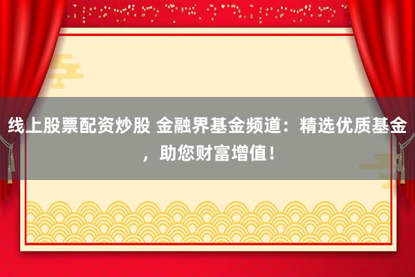 线上股票配资炒股 金融界基金频道：精选优质基金，助您财富增值！