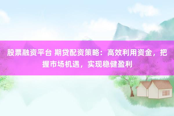 股票融资平台 期贷配资策略：高效利用资金，把握市场机遇，实现稳健盈利