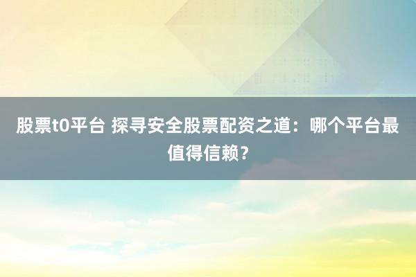 股票t0平台 探寻安全股票配资之道：哪个平台最值得信赖？
