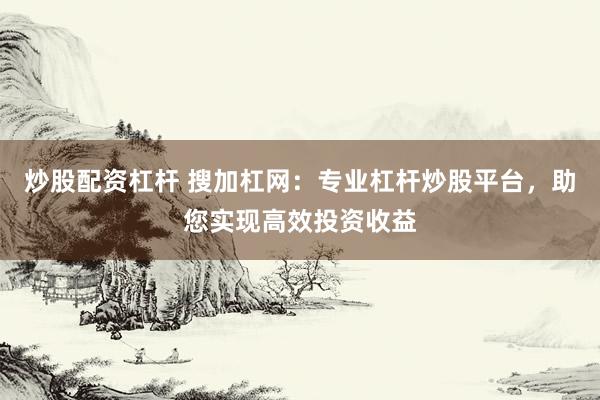 炒股配资杠杆 搜加杠网：专业杠杆炒股平台，助您实现高效投资收益