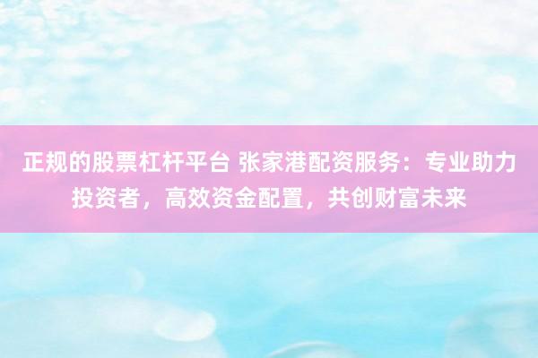 正规的股票杠杆平台 张家港配资服务：专业助力投资者，高效资金配置，共创财富未来