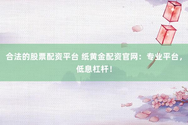 合法的股票配资平台 纸黄金配资官网：专业平台，低息杠杆！