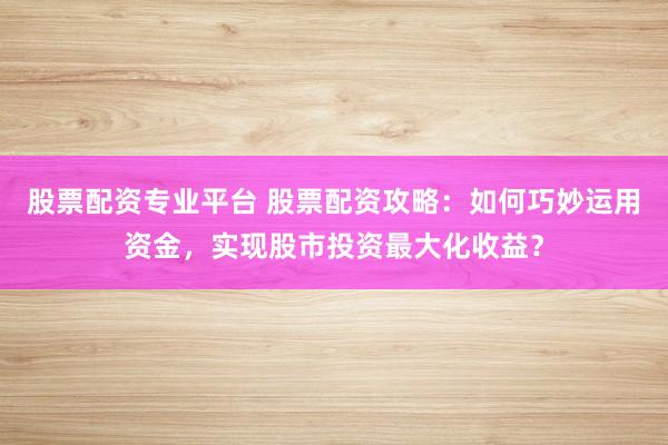 股票配资专业平台 股票配资攻略：如何巧妙运用资金，实现股市投资最大化收益？