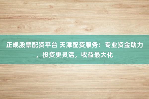 正规股票配资平台 天津配资服务：专业资金助力，投资更灵活，收益最大化