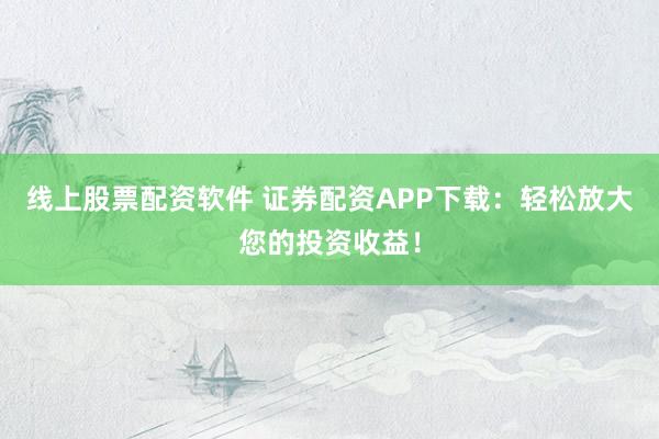 线上股票配资软件 证券配资APP下载：轻松放大您的投资收益！