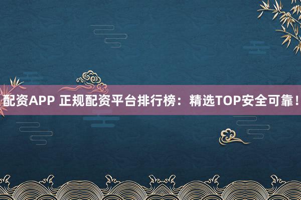配资APP 正规配资平台排行榜：精选TOP安全可靠！