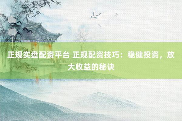 正规实盘配资平台 正规配资技巧：稳健投资，放大收益的秘诀