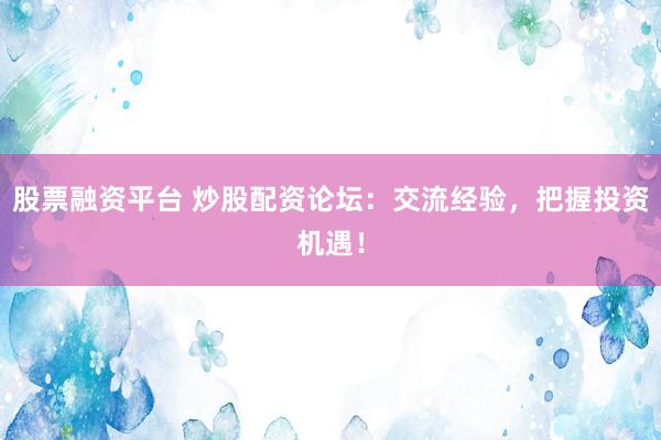 股票融资平台 炒股配资论坛：交流经验，把握投资机遇！