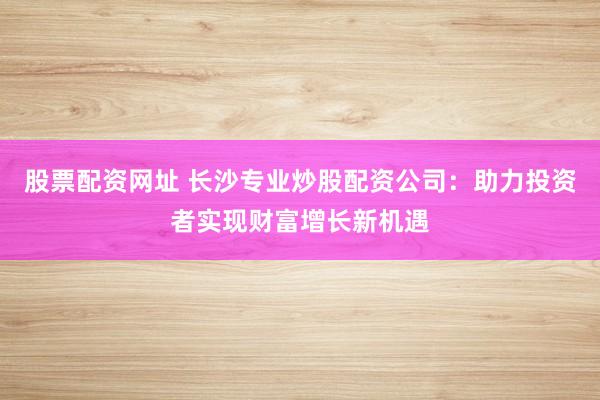 股票配资网址 长沙专业炒股配资公司：助力投资者实现财富增长新机遇
