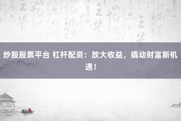 炒股股票平台 杠杆配资：放大收益，撬动财富新机遇！