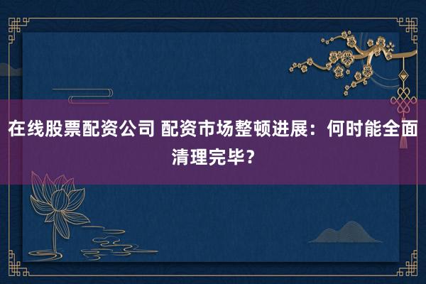 在线股票配资公司 配资市场整顿进展：何时能全面清理完毕？