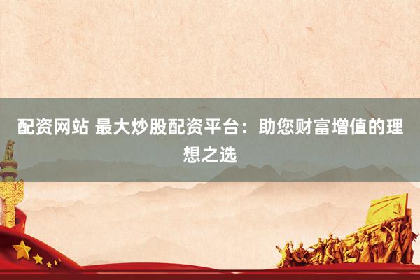 配资网站 最大炒股配资平台：助您财富增值的理想之选