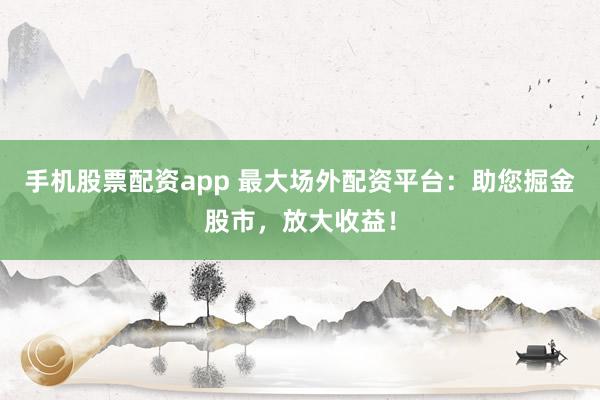 手机股票配资app 最大场外配资平台：助您掘金股市，放大收益！