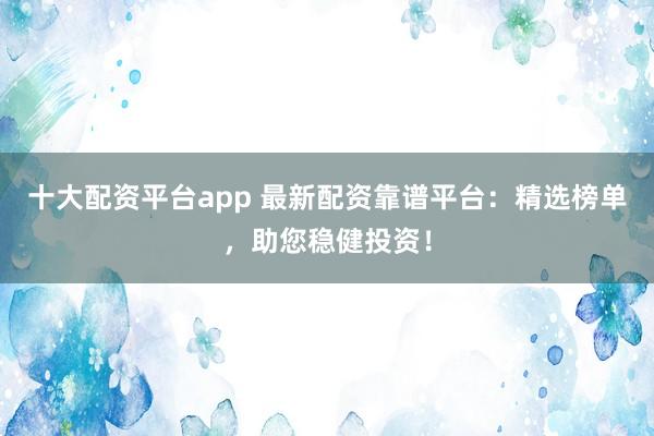 十大配资平台app 最新配资靠谱平台：精选榜单，助您稳健投资！