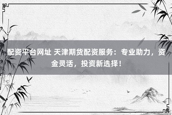 配资平台网址 天津期货配资服务：专业助力，资金灵活，投资新选择！