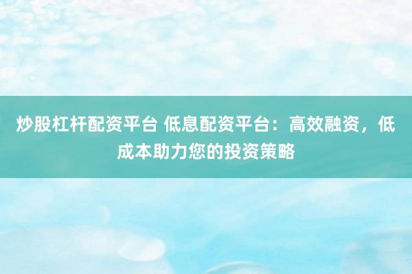 炒股杠杆配资平台 低息配资平台：高效融资，低成本助力您的投资策略