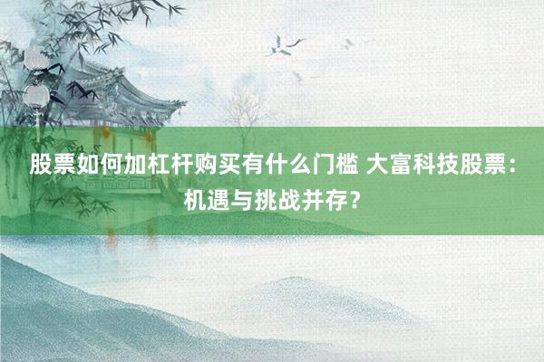 股票如何加杠杆购买有什么门槛 大富科技股票：机遇与挑战并存？