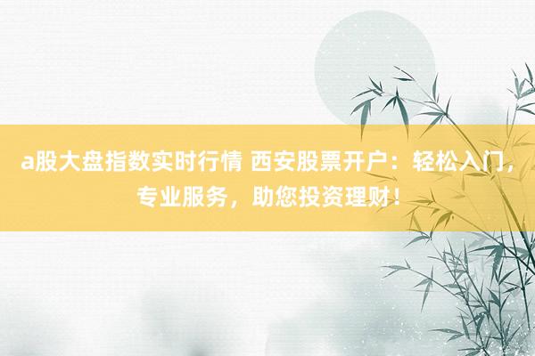 a股大盘指数实时行情 西安股票开户：轻松入门，专业服务，助您投资理财！