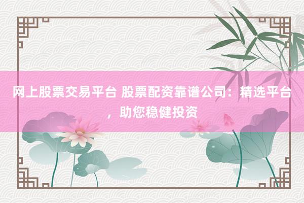 网上股票交易平台 股票配资靠谱公司：精选平台，助您稳健投资