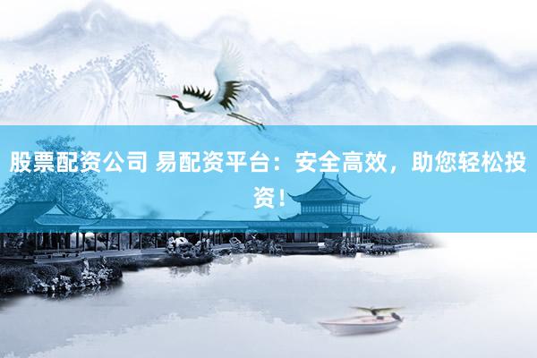 股票配资公司 易配资平台：安全高效，助您轻松投资！