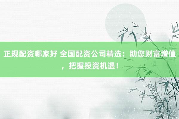 正规配资哪家好 全国配资公司精选：助您财富增值，把握投资机遇！