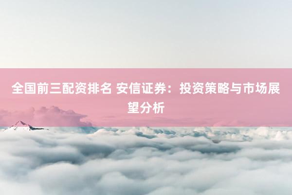 全国前三配资排名 安信证券：投资策略与市场展望分析