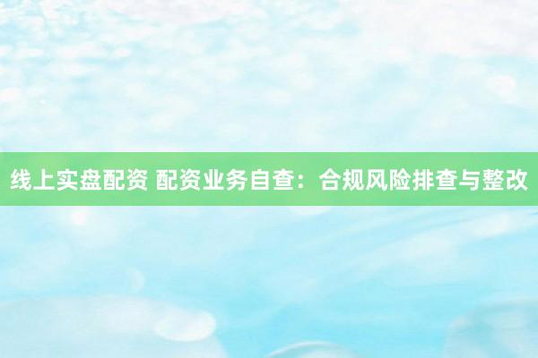 线上实盘配资 配资业务自查：合规风险排查与整改