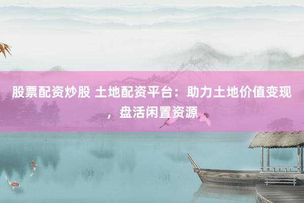 股票配资炒股 土地配资平台：助力土地价值变现，盘活闲置资源