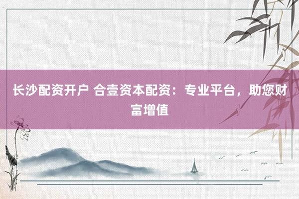 长沙配资开户 合壹资本配资：专业平台，助您财富增值