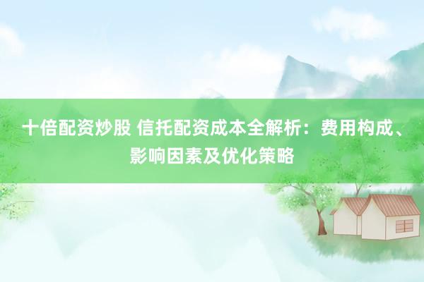 十倍配资炒股 信托配资成本全解析：费用构成、影响因素及优化策略