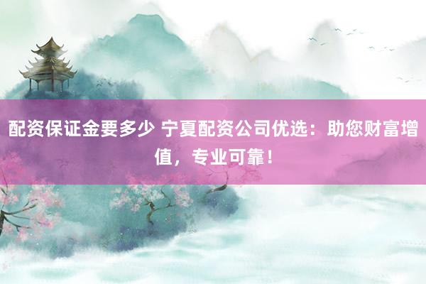 配资保证金要多少 宁夏配资公司优选：助您财富增值，专业可靠！