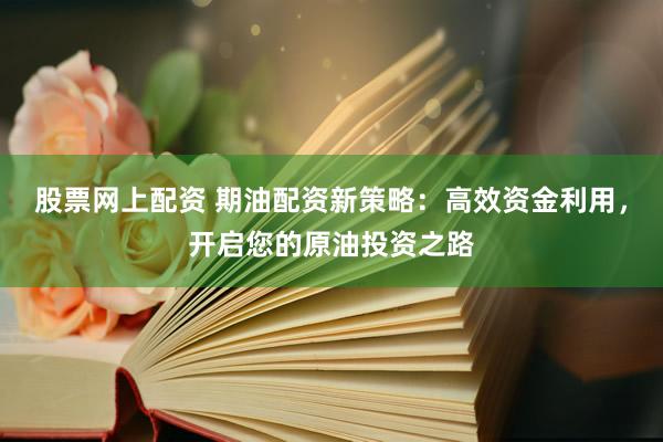股票网上配资 期油配资新策略：高效资金利用，开启您的原油投资之路