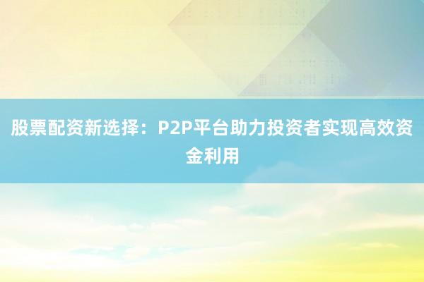 股票配资新选择：P2P平台助力投资者实现高效资金利用