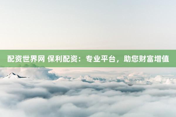 配资世界网 保利配资：专业平台，助您财富增值