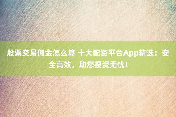 股票交易佣金怎么算 十大配资平台App精选：安全高效，助您投资无忧！