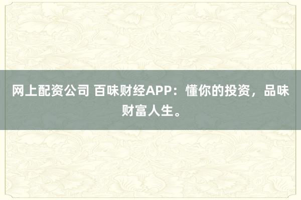 网上配资公司 百味财经APP：懂你的投资，品味财富人生。
