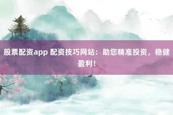 股票配资app 配资技巧网站：助您精准投资，稳健盈利！
