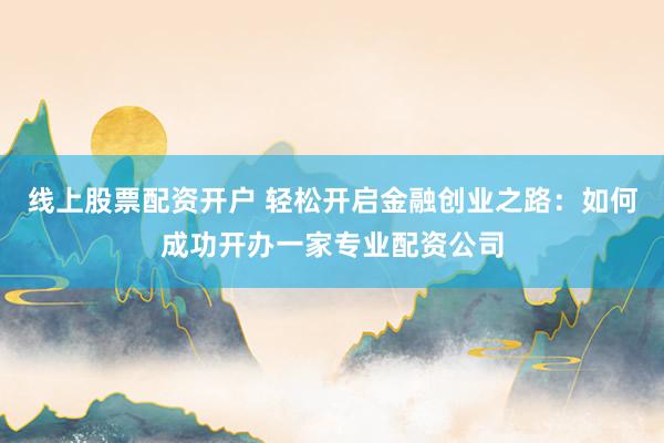 线上股票配资开户 轻松开启金融创业之路：如何成功开办一家专业配资公司