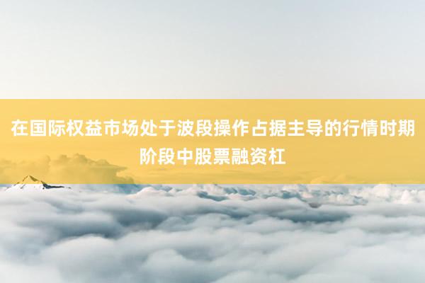 在国际权益市场处于波段操作占据主导的行情时期阶段中股票融资杠