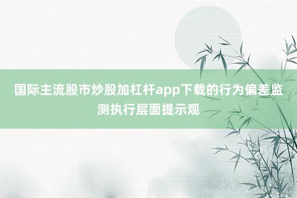 国际主流股市炒股加杠杆app下载的行为偏差监测执行层面提示观