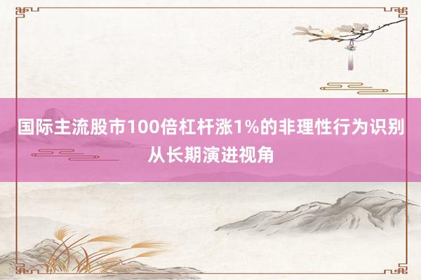 国际主流股市100倍杠杆涨1%的非理性行为识别从长期演进视角