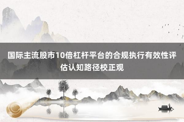 国际主流股市10倍杠杆平台的合规执行有效性评估认知路径校正观