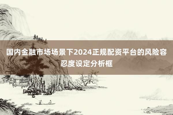 国内金融市场场景下2024正规配资平台的风险容忍度设定分析框