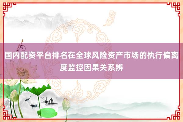 国内配资平台排名在全球风险资产市场的执行偏离度监控因果关系辨