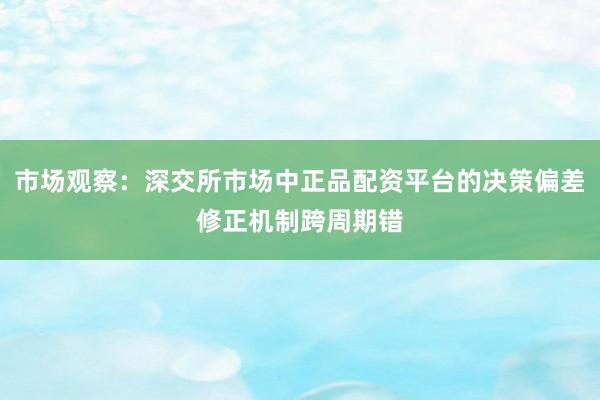 市场观察：深交所市场中正品配资平台的决策偏差修正机制跨周期错