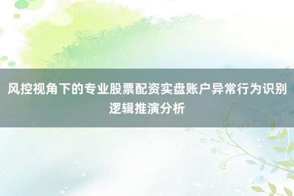 风控视角下的专业股票配资实盘账户异常行为识别逻辑推演分析